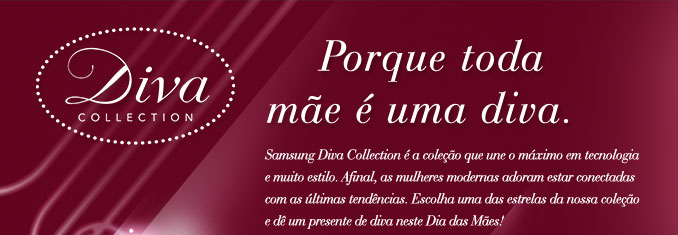 Porque toda mãe é uma diva.Samsung Diva Collection é a coleção que une o máximo em tecnologia e muito estilo. Afinal, as mulheres modernas adoram estar conectadas com as últimas tendências. Escolha uma das estrelas da nossa coleção e dê um presente de diva neste Dia das Mães!